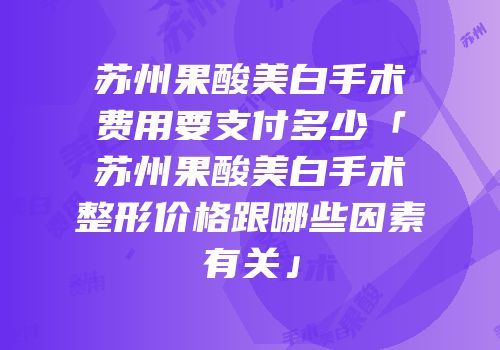 苏州果酸美白手术费用要支付多少「苏州果酸美白手术整形价格跟哪些因素有关」