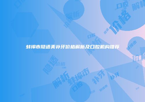 蚌埠市隐适美补牙价格解析及口腔机构推荐