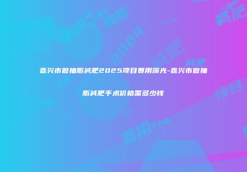 嘉兴市做抽脂减肥2025项目费用曝光-嘉兴市做抽脂减肥手术价格需多少钱