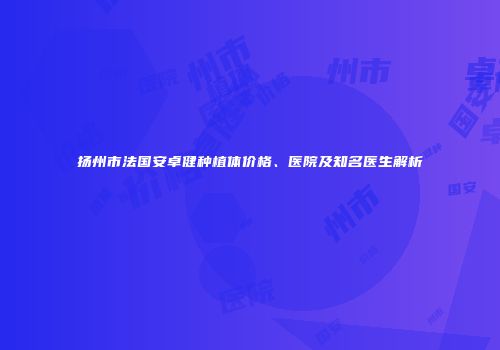扬州市法国安卓健种植体价格、医院及知名医生解析