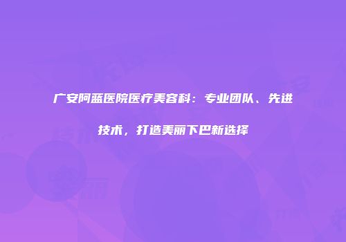 广安阿蓝医院医疗美容科：专业团队、先进技术，打造美丽下巴新选择