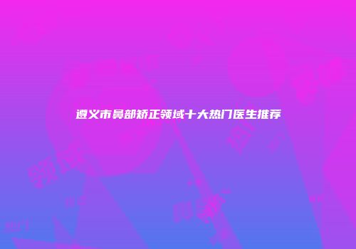 遵义市鼻部矫正领域十大热门医生推荐