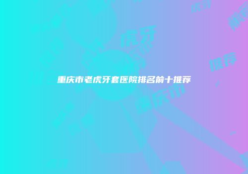 重庆市老虎牙套医院排名前十推荐