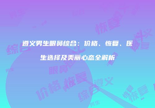 遵义男生眼鼻综合：价格、恢复、医生选择及美丽心态全解析