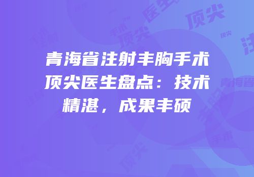 青海省注射丰胸手术顶尖医生盘点：技术精湛，成果丰硕