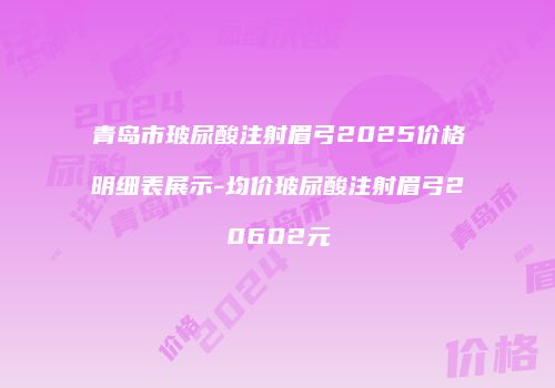 青岛市玻尿酸注射眉弓2025价格明细表展示-均价玻尿酸注射眉弓20602元