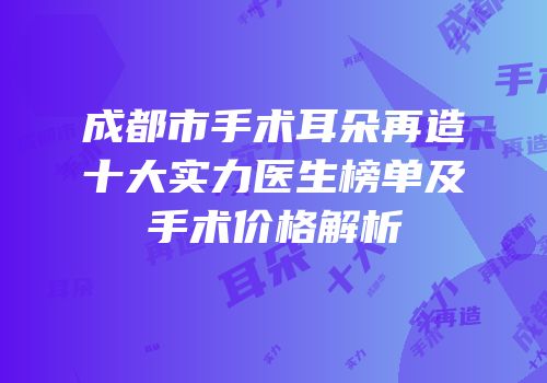 成都市手术耳朵再造十大实力医生榜单及手术价格解析