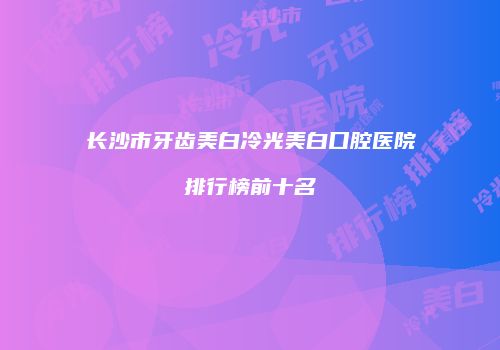 长沙市牙齿美白冷光美白口腔医院排行榜前十名