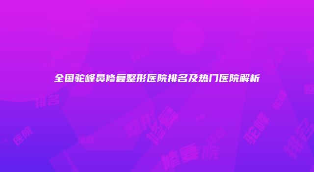 全国驼峰鼻修复整形医院排名及热门医院解析