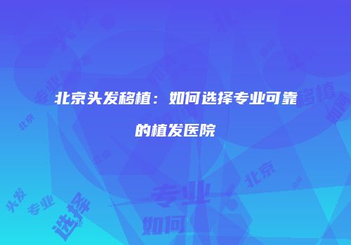 北京头发移植：如何选择专业可靠的植发医院