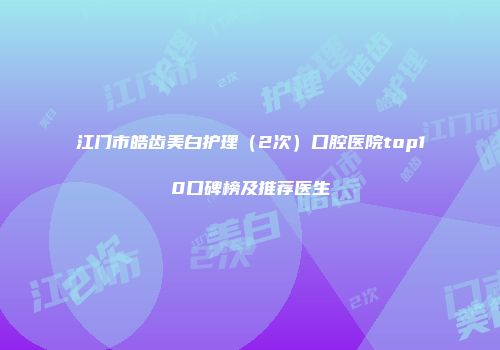 江门市皓齿美白护理（2次）口腔医院top10口碑榜及推荐医生