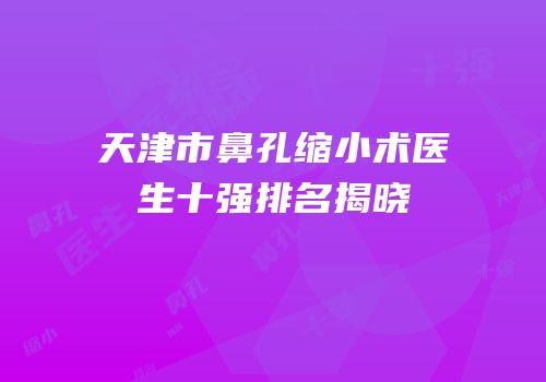 天津市鼻孔缩小术医生十强排名揭晓