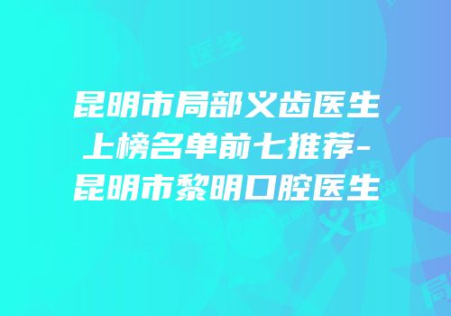 昆明市局部义齿医生上榜名单前七推荐-昆明市黎明口腔医生
