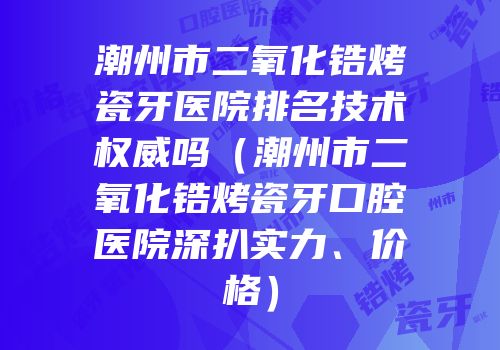 潮州市二氧化锆烤瓷牙医院排名技术权威吗（潮州市二氧化锆烤瓷牙口腔医院深扒实力、价格）