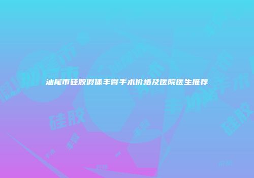 汕尾市硅胶假体丰臀手术价格及医院医生推荐