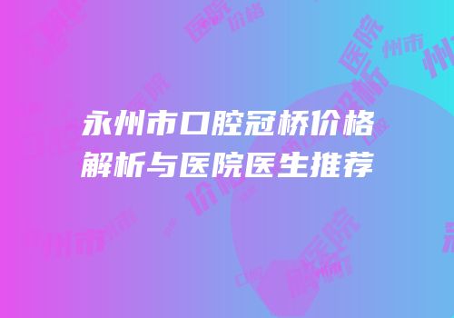 永州市口腔冠桥价格解析与医院医生推荐