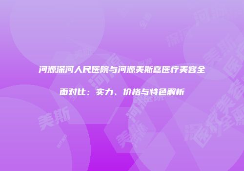 河源深河人民医院与河源美斯嘉医疗美容全面对比：实力、价格与特色解析