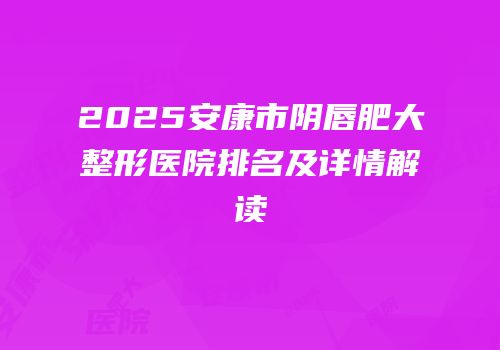 2025安康市阴唇肥大整形医院排名及详情解读