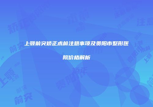 上颚前突矫正术前注意事项及贵阳市整形医院价格解析