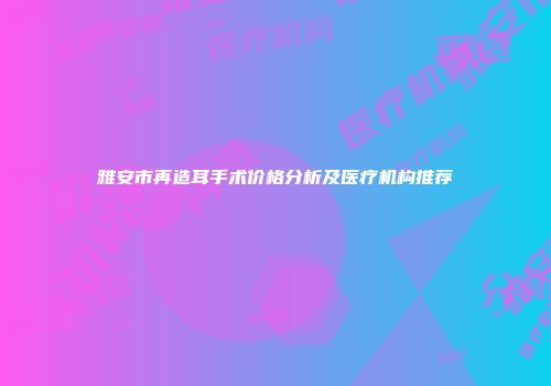 雅安市再造耳手术价格分析及医疗机构推荐
