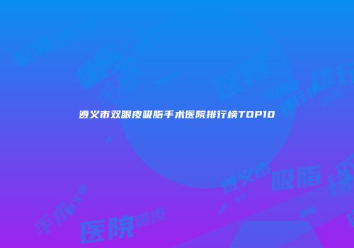 遵义市双眼皮吸脂手术医院排行榜TOP10