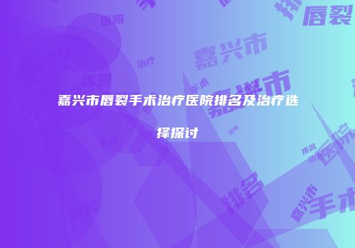 嘉兴市唇裂手术治疗医院排名及治疗选择探讨
