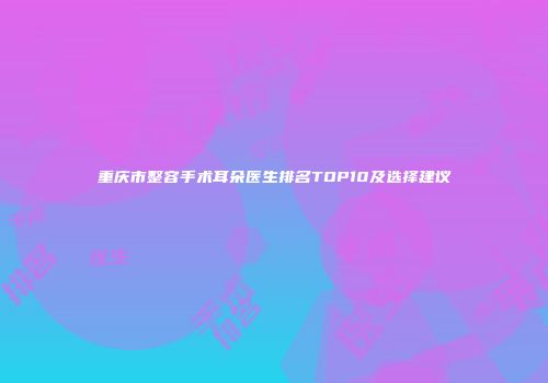 重庆市整容手术耳朵医生排名TOP10及选择建议