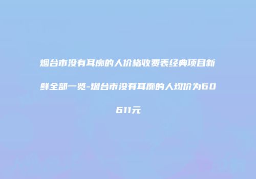 烟台市没有耳廓的人价格收费表经典项目新鲜全部一览-烟台市没有耳廓的人均价为60611元