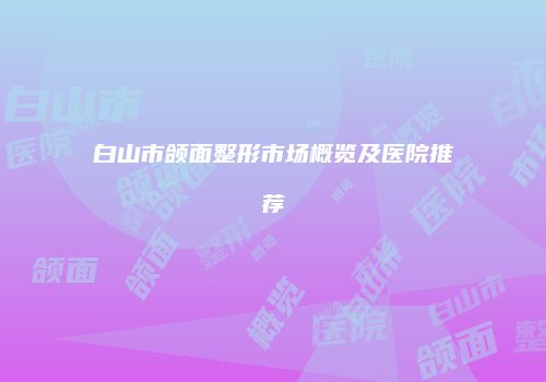 白山市颌面整形市场概览及医院推荐