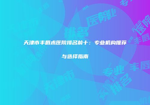 天津市丰唇术医院排名前十：专业机构推荐与选择指南