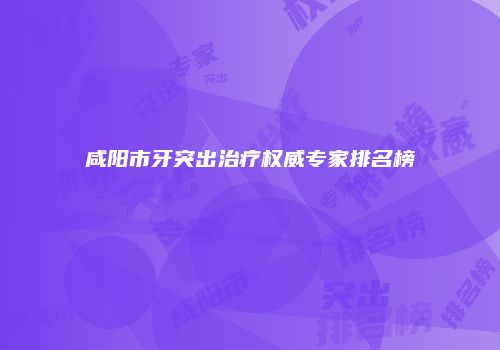 咸阳市牙突出治疗权威专家排名榜