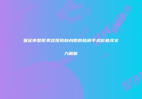 保定市整形美容医院自身脂肪脸部手术价格及实力解析