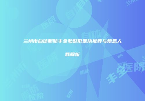 兰州市自体脂肪丰全脸整形医院推荐与禁忌人群解析