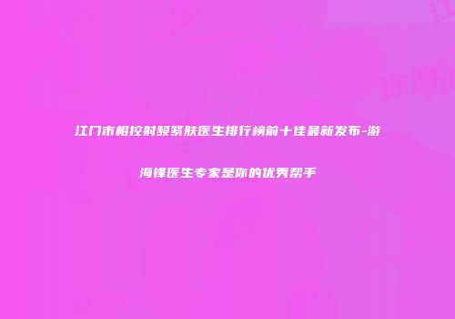 江门市相控射频紧肤医生排行榜前十佳最新发布-游海锋医生专家是你的优秀帮手