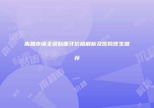 南昌市镶全瓷贴面牙价格解析及医院医生推荐