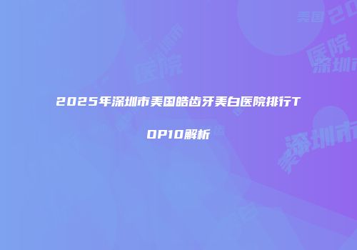 2025年深圳市美国皓齿牙美白医院排行TOP10解析