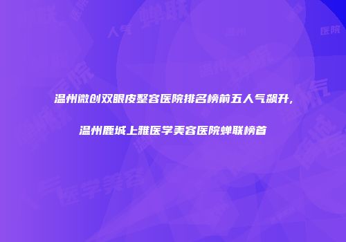 温州微创双眼皮整容医院排名榜前五人气飙升,温州鹿城上雅医学美容医院蝉联榜首