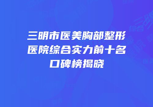 三明市医美胸部整形医院综合实力前十名口碑榜揭晓