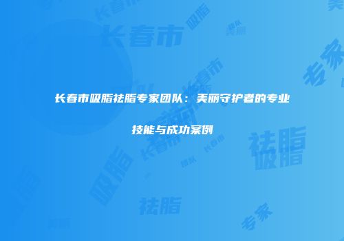 长春市吸脂祛脂专家团队：美丽守护者的专业技能与成功案例