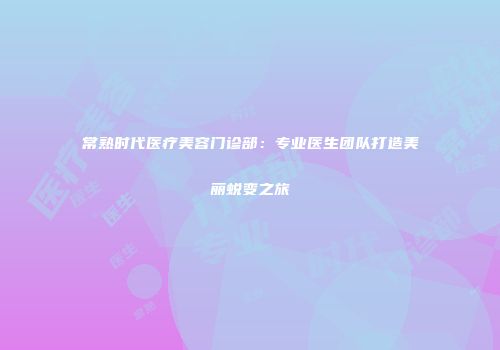 常熟时代医疗美容门诊部：专业医生团队打造美丽蜕变之旅