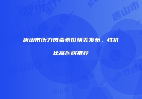 唐山市衡力肉毒素价格表发布，性价比高医院推荐
