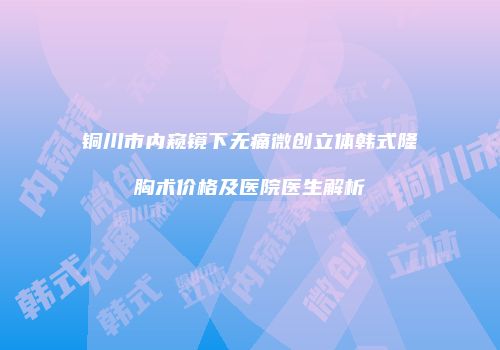 铜川市内窥镜下无痛微创立体韩式隆胸术价格及医院医生解析