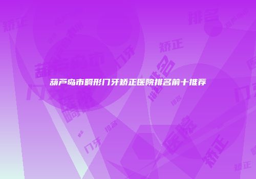 葫芦岛市畸形门牙矫正医院排名前十推荐