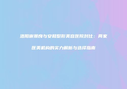 洛阳谢景良与安和整形美容医院对比：两家医美机构的实力解析与选择指南