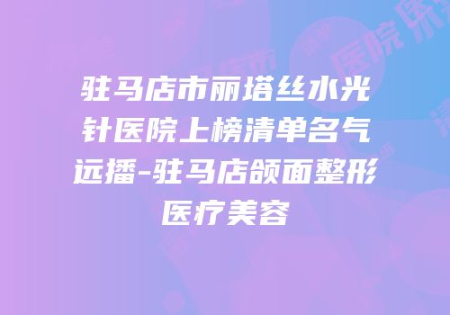 驻马店市丽塔丝水光针医院上榜清单名气远播-驻马店颌面整形医疗美容