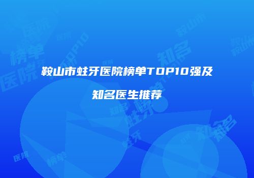 鞍山市蛀牙医院榜单TOP10强及知名医生推荐