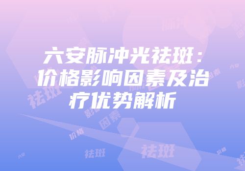 六安脉冲光祛斑：价格影响因素及治疗优势解析