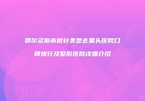 鄂尔多斯市微针美塑去黑头医院口碑排行及整形医院详细介绍