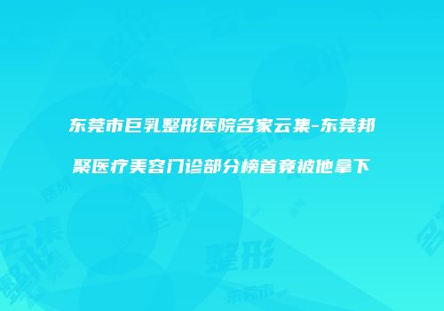 东莞市巨乳整形医院名家云集-东莞邦聚医疗美容门诊部分榜首竟被他拿下
