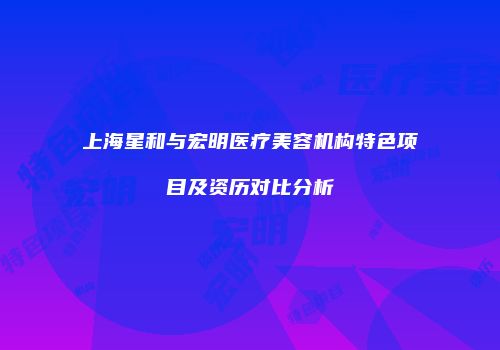 上海星和与宏明医疗美容机构特色项目及资历对比分析